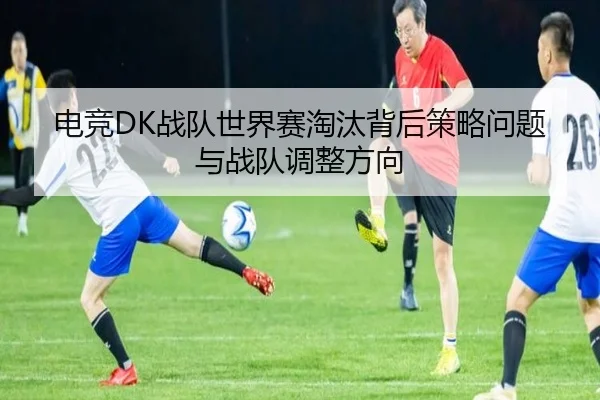 电竞DK战队世界赛淘汰背后策略问题与战队调整方向
